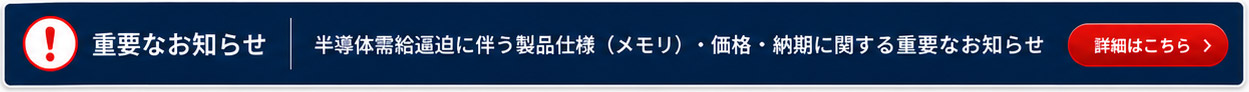 【重要なお知らせ】半導体需要逼迫に伴う製品仕様（メモリ）価格・納期に関する重要なお知らせ 詳細はこちら