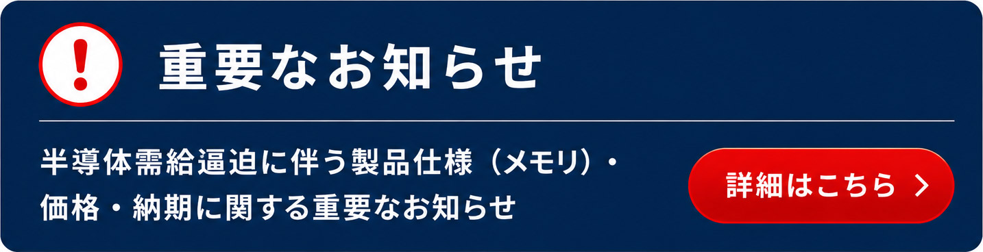 【重要なお知らせ】半導体需要逼迫に伴う製品仕様（メモリ）価格・納期に関する重要なお知らせ 詳細はこちら